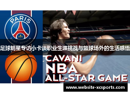 足球明星专访小卡谈职业生涯挑战与篮球场外的生活感悟