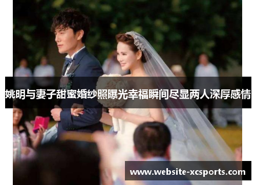 姚明与妻子甜蜜婚纱照曝光幸福瞬间尽显两人深厚感情