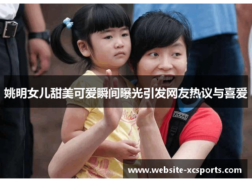 姚明女儿甜美可爱瞬间曝光引发网友热议与喜爱