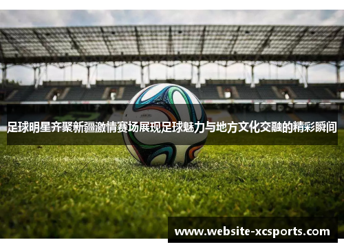 足球明星齐聚新疆激情赛场展现足球魅力与地方文化交融的精彩瞬间